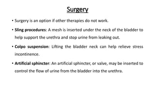 Surgery
• Surgery is an option if other therapies do not work.
• Sling procedures: A mesh is inserted under the neck of the bladder to
help support the urethra and stop urine from leaking out.
• Colpo suspension: Lifting the bladder neck can help relieve stress
incontinence.
• Artificial sphincter: An artificial sphincter, or valve, may be inserted to
control the flow of urine from the bladder into the urethra.
 