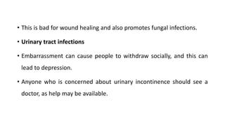 • This is bad for wound healing and also promotes fungal infections.
• Urinary tract infections
• Embarrassment can cause people to withdraw socially, and this can
lead to depression.
• Anyone who is concerned about urinary incontinence should see a
doctor, as help may be available.
 