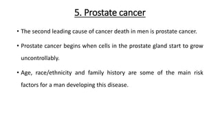 5. Prostate cancer
• The second leading cause of cancer death in men is prostate cancer.
• Prostate cancer begins when cells in the prostate gland start to grow
uncontrollably.
• Age, race/ethnicity and family history are some of the main risk
factors for a man developing this disease.
 