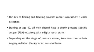 • The key to finding and treating prostate cancer successfully is early
detection.
• Starting at age 40, all men should have a yearly prostate specific
antigen (PSA) test along with a digital rectal exam.
• Depending on the stage of prostate cancer, treatment can include
surgery, radiation therapy or active surveillance.
 