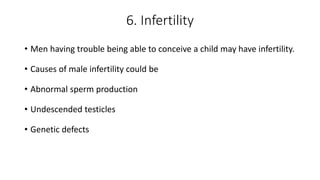 6. Infertility
• Men having trouble being able to conceive a child may have infertility.
• Causes of male infertility could be
• Abnormal sperm production
• Undescended testicles
• Genetic defects
 
