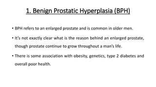 1. Benign Prostatic Hyperplasia (BPH)
• BPH refers to an enlarged prostate and is common in older men.
• It’s not exactly clear what is the reason behind an enlarged prostate,
though prostate continue to grow throughout a man’s life.
• There is some association with obesity, genetics, type 2 diabetes and
overall poor health.
 