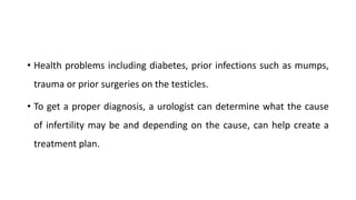 • Health problems including diabetes, prior infections such as mumps,
trauma or prior surgeries on the testicles.
• To get a proper diagnosis, a urologist can determine what the cause
of infertility may be and depending on the cause, can help create a
treatment plan.
 