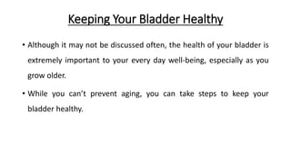 Keeping Your Bladder Healthy
• Although it may not be discussed often, the health of your bladder is
extremely important to your every day well-being, especially as you
grow older.
• While you can’t prevent aging, you can take steps to keep your
bladder healthy.
 