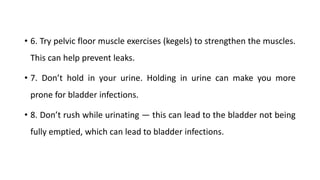 • 6. Try pelvic floor muscle exercises (kegels) to strengthen the muscles.
This can help prevent leaks.
• 7. Don’t hold in your urine. Holding in urine can make you more
prone for bladder infections.
• 8. Don’t rush while urinating — this can lead to the bladder not being
fully emptied, which can lead to bladder infections.
 