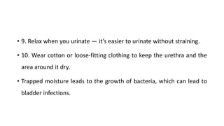 • 9. Relax when you urinate — it’s easier to urinate without straining.
• 10. Wear cotton or loose-fitting clothing to keep the urethra and the
area around it dry.
• Trapped moisture leads to the growth of bacteria, which can lead to
bladder infections.
 