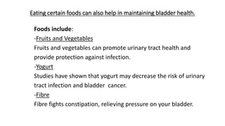 Eating certain foods can also help in maintaining bladder health.
Foods include:
-Fruits and Vegetables
Fruits and vegetables can promote urinary tract health and
provide protection against infection.
-Yogurt
Studies have shown that yogurt may decrease the risk of urinary
tract infection and bladder cancer.
-Fibre
Fibre fights constipation, relieving pressure on your bladder.
 
