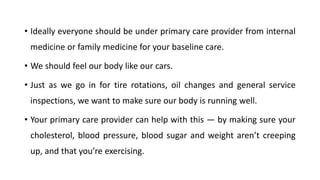 • Ideally everyone should be under primary care provider from internal
medicine or family medicine for your baseline care.
• We should feel our body like our cars.
• Just as we go in for tire rotations, oil changes and general service
inspections, we want to make sure our body is running well.
• Your primary care provider can help with this — by making sure your
cholesterol, blood pressure, blood sugar and weight aren’t creeping
up, and that you’re exercising.
 