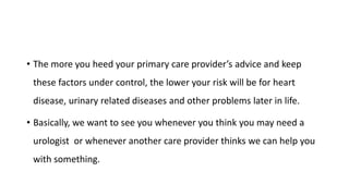 • The more you heed your primary care provider’s advice and keep
these factors under control, the lower your risk will be for heart
disease, urinary related diseases and other problems later in life.
• Basically, we want to see you whenever you think you may need a
urologist or whenever another care provider thinks we can help you
with something.
 