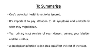 To Summarise
• One’s urological health is not to be ignored.
• It’s important to pay attention to all symptoms and understand
what they might mean.
• Your urinary tract consists of your kidneys, ureters, your bladder
and the urethra.
• A problem or infection in one area can affect the rest of the tract.
 