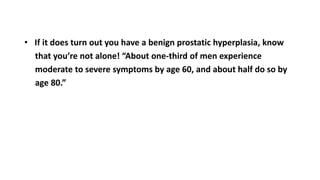 • If it does turn out you have a benign prostatic hyperplasia, know
that you’re not alone! “About one-third of men experience
moderate to severe symptoms by age 60, and about half do so by
age 80.”
 