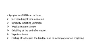 • Symptoms of BPH can include:
 Increased night time urination
 Difficulty initiating urination
 Weak urination stream
 Dribbling at the end of urination
 Urge to urinate
 Feeling of fullness in the bladder due to incomplete urine emptying
 