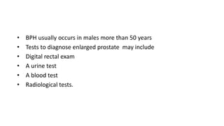 • BPH usually occurs in males more than 50 years
• Tests to diagnose enlarged prostate may include
• Digital rectal exam
• A urine test
• A blood test
• Radiological tests.
 