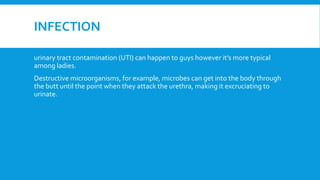 INFECTION
urinary tract contamination (UTI) can happen to guys however it’s more typical
among ladies.
Destructive microorganisms, for example, microbes can get into the body through
the butt until the point when they attack the urethra, making it excruciating to
urinate.
 