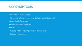 KEY SYMPTOMS
Difficulty of passing urine
Abnormal volume of urine (may be too much or too small)
Lower back (flank) pain
Pain in the lower abdomen
Fever
Passing off blood during urination (hematuria)
Pain during urination
 