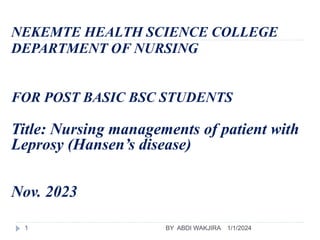 NEKEMTE HEALTH SCIENCE COLLEGE
DEPARTMENT OF NURSING
FOR POST BASIC BSC STUDENTS
Title: Nursing managements of patient with
Leprosy (Hansen’s disease)
Nov. 2023
1/1/2024
BY ABDI WAKJIRA
1
 