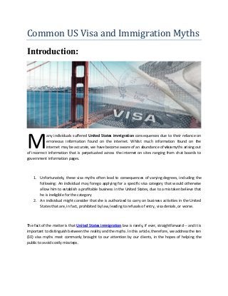 Common US Visa and Immigration Myths
Introduction:
any individuals suffered United States immigration consequences due to their reliance on
erroneous information found on the internet. Whilst much information found on the
internet may be accurate, we have become aware of an abundance of visa myths arising out
of incorrect information that is perpetuated across the internet on sites ranging from chat boards to
government information pages.
1. Unfortunately, these visa myths often lead to consequences of varying degrees, including the
following: An individual may forego applying for a specific visa category that would otherwise
allow him to establish a profitable business in the United States, due to a mistaken believe that
he is ineligible for the category
2. An individual might consider that she is authorized to carry on business activities in the United
States that are, in fact, prohibited by law, leading to refusals of entry, visa denials, or worse.
The fact of the matter is that United States immigration law is rarely, if ever, straightforward -- and it is
important to distinguish between the reality and the myths. In this article, therefore, we address the ten
(10) visa myths most commonly brought to our attention by our clients, in the hopes of helping the
public to avoid costly missteps.
M
 