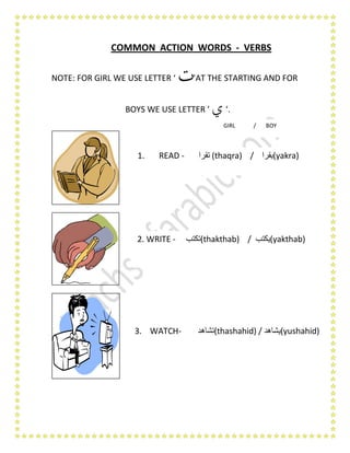 COMMON ACTION WORDS - VERBS
NOTE: FOR GIRL WE USE LETTER ‘ ‫ت‬’AT THE STARTING AND FOR
BOYS WE USE LETTER ‘ ‫ي‬ ‘.
1. READ - ‫تقرا‬ (thaqra) / ‫(يقرا‬yakra)
2. WRITE - ‫(تكتب‬thakthab) / ‫(يكتب‬yakthab)
3. WATCH- ‫(تشاهد‬thashahid) / ‫(يشاهد‬yushahid)
GIRL / BOY
 