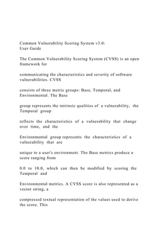 Common Vulnerability Scoring System v3.0:
User Guide
The Common Vulnerability Scoring System (CVSS) is an open
framework for
communicating the characteristics and severity of software
vulnerabilities. CVSS
consists of three metric groups: Base, Temporal, and
Environmental. The Base
group represents the intrinsic qualities of a vulnerability, the
Temporal group
reflects the characteristics of a vulnerability that change
over time, and the
Environmental group represents the characteristics of a
vulnerability that are
unique to a user's environment. The Base metrics produce a
score ranging from
0.0 to 10.0, which can then be modified by scoring the
Temporal and
Environmental metrics. A CVSS score is also represented as a
vector string, a
compressed textual representation of the values used to derive
the score. This
 