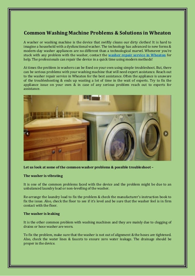 Common Washing Machine Problems & Solutions in Wheaton
A washer or washing machine is the device that swiftly cleans our dirty clothes! It is hard to
imagine a household with a dysfunctional washer. The technology has advanced to new forms &
modern-day washer appliances are no different than a technological marvel. Whenever you’re
stuck with any problem with the washer, contact the washer repair service in Wheaton for
help. The professionals can repair the device in a quick time using modern methods!
At times the problem in washers can be fixed on your own using simple troubleshoot. But, there
can be serious problems with your washing machine that will need expert assistance. Reach out
to the washer repair service in Wheaton for the best assistance. Often the appliance is unaware
of the troubleshooting & ends up wasting a lot of time in the wait of experts. Try to fix the
appliance issue on your own & in case of any serious problem reach out to experts for
assistance.
Let us look at some of the common washer problems & possible troubleshoot –
The washer is vibrating
It is one of the common problems faced with the device and the problem might be due to an
unbalanced laundry load or non-levelling of the washer.
Re-arrange the laundry load to fix the problem & check the manufacturer’s instruction book to
fix the issue. Also, check the floor to see if it’s level and be sure that the washer feel is in firm
contact with the floor.
The washer is leaking
It is the other common problem with washing machines and they are mainly due to clogging of
drains or hose washer are worn.
To fix the problem, make sure that the washer is not out of alignment & the hoses are tightened.
Also, check the water lines & faucets to ensure zero water leakage. The drainage should be
proper in the device.
 