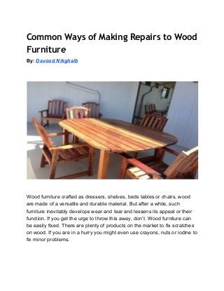 Common Ways of Making Repairs to Wood
Furniture
By:​ ​Davood Nikghalb 
 
 
 
 
 
 
Wood furniture crafted as dressers, shelves, beds tables or chairs, wood 
are made of a versatile and durable material. But after a while, such 
furniture inevitably develops wear and tear and lessens its appeal or their 
function. If you get the urge to throw this away, don’t. Wood furniture can 
be easily fixed. There are plenty of products on the market to fix scratches 
on wood. If you are in a hurry you might even use crayons, nuts or iodine to 
fix minor problems. 
 
 
 