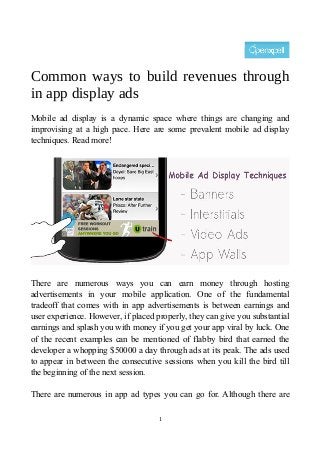 Common ways to build revenues through
in app display ads
Mobile ad display is a dynamic space where things are changing and
improvising at a high pace. Here are some prevalent mobile ad display
techniques. Read more!
There are numerous ways you can earn money through hosting
advertisements in your mobile application. One of the fundamental
tradeoff that comes with in app advertisements is between earnings and
user experience. However, if placed properly, they can give you substantial
earnings and splash you with money if you get your app viral by luck. One
of the recent examples can be mentioned of flabby bird that earned the
developer a whopping $50000 a day through ads at its peak. The ads used
to appear in between the consecutive sessions when you kill the bird till
the beginning of the next session.
There are numerous in app ad types you can go for. Although there are
1
 