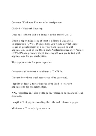 Common Weakness Enumeration Assignment
CIS244 – Network Security
Due: by 11:59pm EST on Sunday at the end of Unit 2
Write a paper discussing at least 7 Common Weakness
Enumeration (CWE). Discuss how you would correct these
issues in development of a software application or web
application. Look at the Open Web Application Security Project
(OWASP) and provide which tools would you use to test web
applications for vulnerabilities.
The requirements for your paper are:
Compare and contrast a minimum of 7 CWEs.
Discuss how these weaknesses could be corrected.
Identify at least 3 tools that could be used to test web
applications for vulnerabilities.
APA formatted including title page, reference page, and in-text
citations.
Length of 2-3 pages, excuding the title and reference pages.
Minimum of 2 scholarly resources
 
