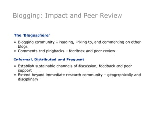 Blogging: Impact and Peer Review

The ‘Blogosphere’
• Blogging community – reading, linking to, and commenting on other
  blogs
• Comments and pingbacks – feedback and peer review

Informal, Distributed and Frequent
• Establish sustainable channels of discussion, feedback and peer
  support
• Extend beyond immediate research community – geographically and
  disciplinary
 