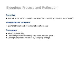 Blogging: Process and Reflection

Narrative
• Journal style entry provides narrative structure (e.g. doctoral experience)

Reflective and Evidential
• Demonstration and documentation of process

Navigation
• Searchable facility
• Chronological (time-based) – by date, month, year
• Conceptual (ideas-based) – by category or tags
 