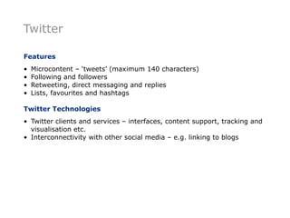Twitter

Features
•   Microcontent – ‘tweets’ (maximum 140 characters)
•   Following and followers
•   Retweeting, direct messaging and replies
•   Lists, favourites and hashtags

Twitter Technologies
• Twitter clients and services – interfaces, content support, tracking and
  visualisation etc.
• Interconnectivity with other social media – e.g. linking to blogs
 