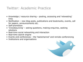 Twitter: Academic Practice

• Knowledge / resource sharing – posting, accessing and ‘retweeting’
  links
• Notification – new blog posts, publications and bookmarks, events, call
  for papers, announcements etc.
• Self-promotion
• ‘Crowdsourcing’ – asking questions, making enquiries, seeking
  solutions
• Real-time social networking and interaction
• Real-time search engine
• Events and conferences – the ‘backchannel’ and remote conferencing
• Institutions and organisations
 