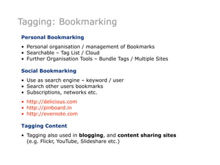 Tagging: Bookmarking
Personal Bookmarking
• Personal organisation / management of Bookmarks
• Searchable – Tag List / Cloud
• Further Organisation Tools – Bundle Tags / Multiple Sites

Social Bookmarking
• Use as search engine – keyword / user
• Search other users bookmarks
• Subscriptions, networks etc.
• http://delicious.com
• http://pinboard.in
• http://evernote.com

Tagging Content
• Tagging also used in blogging, and content sharing sites
  (e.g. Flickr, YouTube, Slideshare etc.)
 