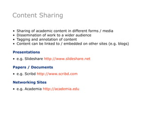 Content Sharing

•   Sharing of academic content in different forms / media
•   Dissemination of work to a wider audience
•   Tagging and annotation of content
•   Content can be linked to / embedded on other sites (e.g. blogs)

Presentations
• e.g. Slideshare http://www.slideshare.net

Papers / Documents
• e.g. Scribd http://www.scribd.com

Networking Sites
• e.g. Academia http://academia.edu
 
