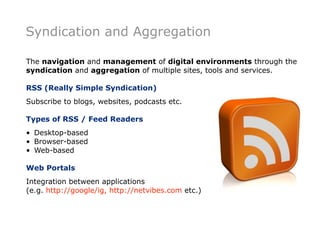 Syndication and Aggregation

The navigation and management of digital environments through the
syndication and aggregation of multiple sites, tools and services.

RSS (Really Simple Syndication)
Subscribe to blogs, websites, podcasts etc.

Types of RSS / Feed Readers
• Desktop-based
• Browser-based
• Web-based

Web Portals
Integration between applications
(e.g. http://google/ig, http://netvibes.com etc.)
 