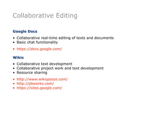 Collaborative Editing

Google Docs
• Collaborative real-time editing of texts and documents
• Basic chat functionality
• https://docs.google.com/

Wikis
• Collaborative text development
• Collaborative project work and text development
• Resource sharing
• http://www.wikispaces.com/
• http://pbworks.com/
• https://sites.google.com/
 