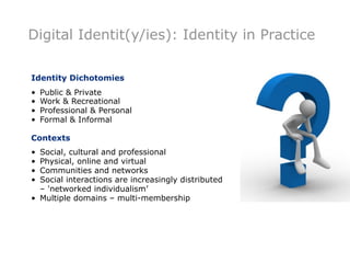 Digital Identit(y/ies): Identity in Practice

Identity Dichotomies
•   Public & Private
•   Work & Recreational
•   Professional & Personal
•   Formal & Informal

Contexts
• Social, cultural and professional
• Physical, online and virtual
• Communities and networks
• Social interactions are increasingly distributed
  – 'networked individualism’
• Multiple domains – multi-membership
 