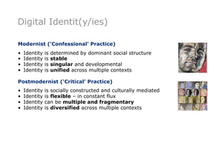 Digital Identit(y/ies)

Modernist (‘Confessional’ Practice)
•   Identity   is   determined by dominant social structure
•   Identity   is   stable
•   Identity   is   singular and developmental
•   Identity   is   unified across multiple contexts

Postmodernist (‘Critical’ Practice)
•   Identity   is socially constructed and culturally mediated
•   Identity   is flexible – in constant flux
•   Identity   can be multiple and fragmentary
•   Identity   is diversified across multiple contexts
 
