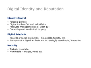 Digital Identity and Reputation

Identity Control
•   Personal profiles
•   Digital / online CVs and e-Portfolios
•   Password management (e.g. Open ID)
•   Ownership and intellectual property

Digital Artefacts
• Records of social interaction – blog posts, tweets, etc.
• Permanence - digital artifacts are increasingly searchable / traceable

Modality
• Textual, visual etc.
• Multimedia – images, video etc.
 
