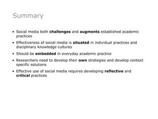 Summary

• Social media both challenges and augments established academic
  practices
• Effectiveness of social media is situated in individual practices and
  disciplinary knowledge cultures
• Should be embedded in everyday academic practice
• Researchers need to develop their own strategies and develop context
  specific solutions
• Effective use of social media requires developing reflective and
  critical practices
 