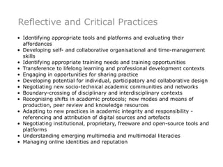 Reflective and Critical Practices
• Identifying appropriate tools and platforms and evaluating their
  affordances
• Developing self- and collaborative organisational and time-management
  skills
• Identifying appropriate training needs and training opportunities
• Transference to lifelong learning and professional development contexts
• Engaging in opportunities for sharing practice
• Developing potential for individual, participatory and collaborative design
• Negotiating new socio-technical academic communities and networks
• Boundary-crossing of disciplinary and interdisciplinary contexts
• Recognising shifts in academic protocols; new modes and means of
  production, peer review and knowledge resources
• Adapting to new practices in academic integrity and responsibility -
  referencing and attribution of digital sources and artefacts
• Negotiating institutional, proprietary, freeware and open-source tools and
  platforms
• Understanding emerging multimedia and multimodal literacies
• Managing online identities and reputation
 
