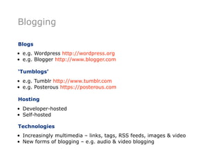 Blogging

Blogs
• e.g. Wordpress http://wordpress.org
• e.g. Blogger http://www.blogger.com

‘Tumblogs’
• e.g. Tumblr http://www.tumblr.com
• e.g. Posterous https://posterous.com

Hosting
• Developer-hosted
• Self-hosted

Technologies
• Increasingly multimedia – links, tags, RSS feeds, images & video
• New forms of blogging – e.g. audio & video blogging
 