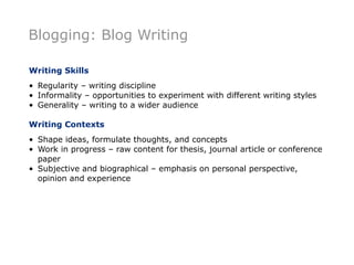 Blogging: Blog Writing

Writing Skills
• Regularity – writing discipline
• Informality – opportunities to experiment with different writing styles
• Generality – writing to a wider audience

Writing Contexts
• Shape ideas, formulate thoughts, and concepts
• Work in progress – raw content for thesis, journal article or conference
  paper
• Subjective and biographical – emphasis on personal perspective,
  opinion and experience
 
