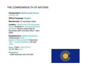 THE COMMONWEALTH OF NATIONS Headquarters:  Marlborough House ,  London ,  UK Official language:  English Membership:  53 sovereign states Leaders  -  Head of the  Commonwealth Queen  Elizabeth II  -  Secretary- General Kamalesh  Sharma  Appointed 24 November 2007 and took office 1 April 2008 Establishment  -  Balfour Declaration 18 November   1926   -  Statute of Westminster 11 December   1931   -  London Declaration 28 April   1949 Area  - Total 31,462,574 km²   12,147,768  sq mi Population  - 2005 estimate1,921,974,000 