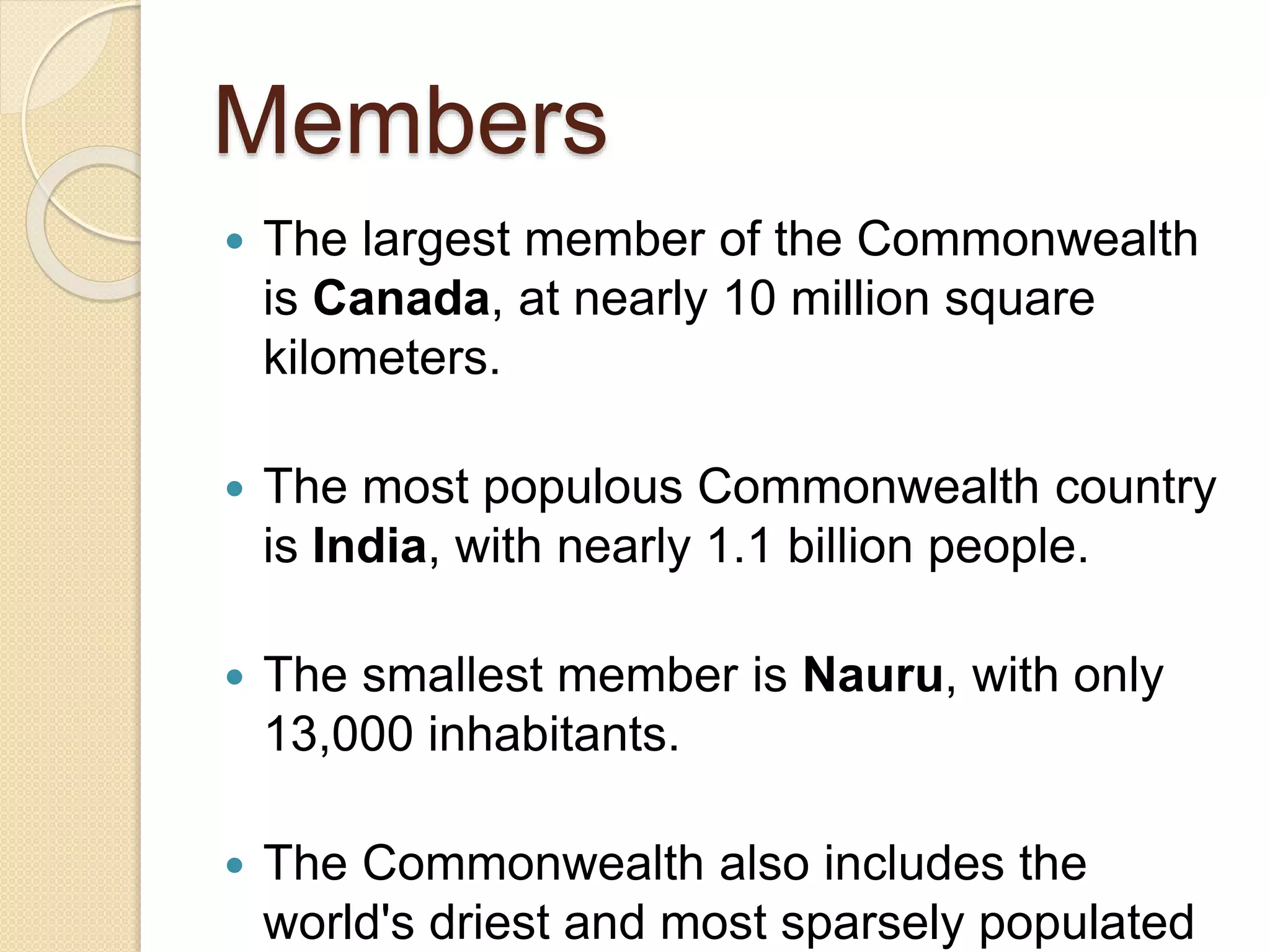 Members
 The largest member of the Commonwealth
is Canada, at nearly 10 million square
kilometers.
 The most populous Commonwealth country
is India, with nearly 1.1 billion people.
 The smallest member is Nauru, with only
13,000 inhabitants.
 The Commonwealth also includes the
world's driest and most sparsely populated
 