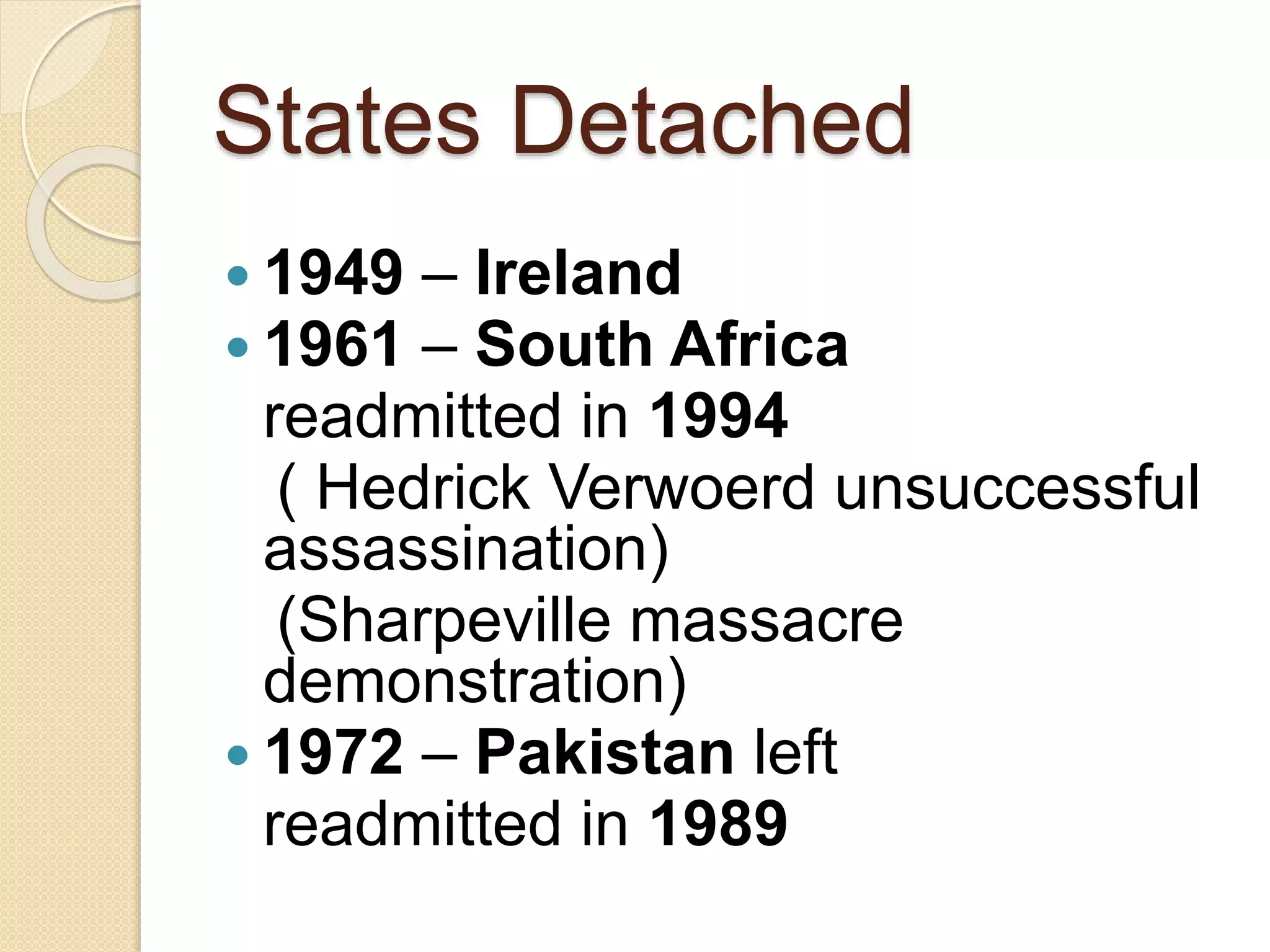States Detached
 1949 – Ireland
 1961 – South Africa
readmitted in 1994
( Hedrick Verwoerd unsuccessful
assassination)
(Sharpeville massacre
demonstration)
 1972 – Pakistan left
readmitted in 1989
 