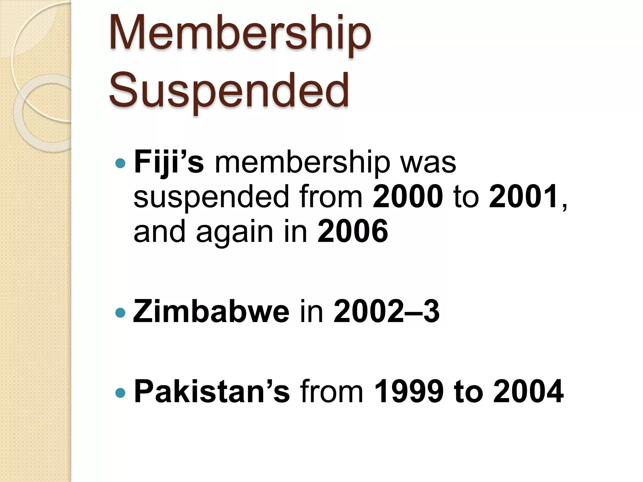 Membership
Suspended
 Fiji’s membership was
suspended from 2000 to 2001,
and again in 2006
 Zimbabwe in 2002–3
 Pakistan’s from 1999 to 2004
 