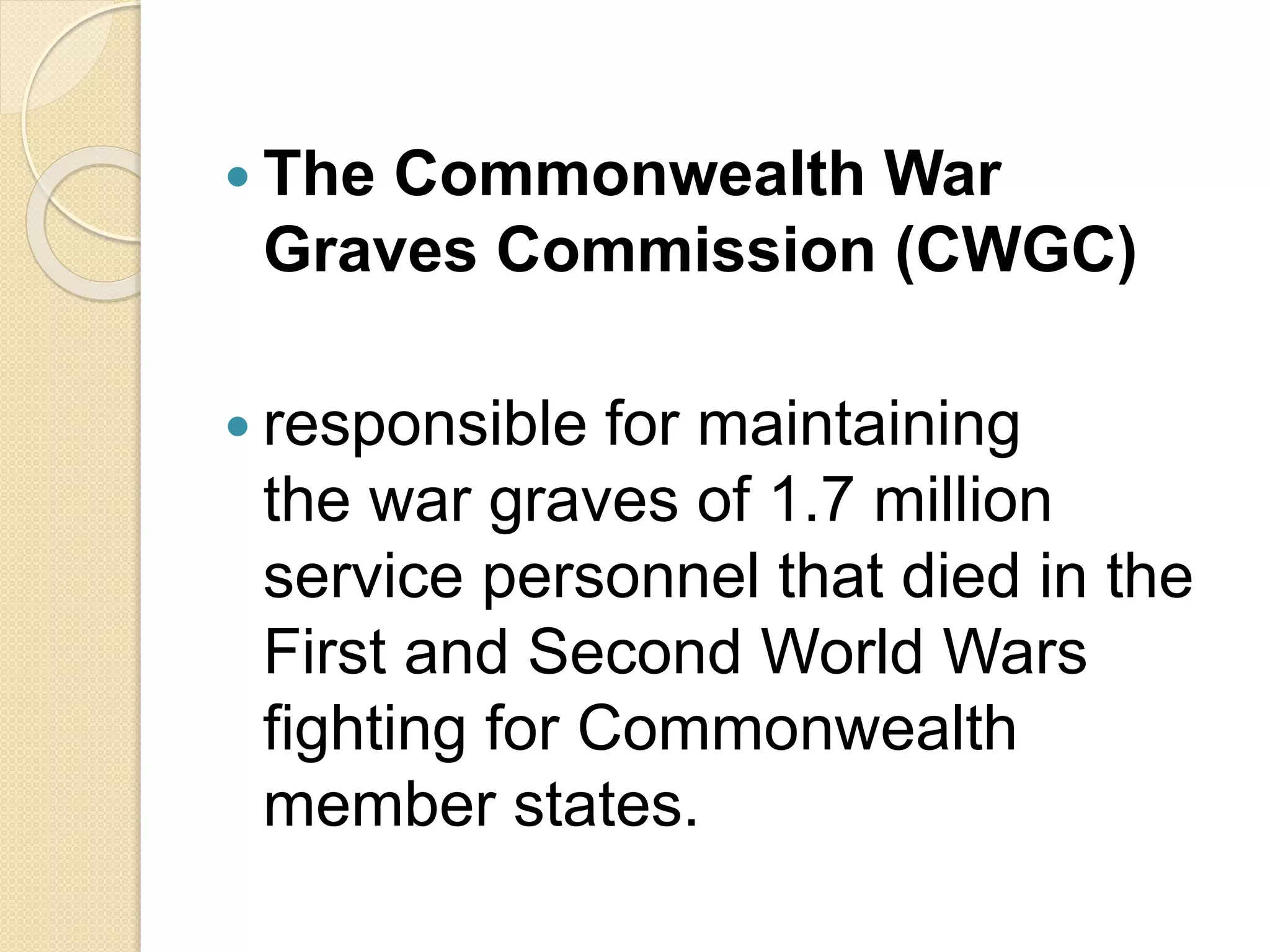  The Commonwealth War
Graves Commission (CWGC)
 responsible for maintaining
the war graves of 1.7 million
service personnel that died in the
First and Second World Wars
fighting for Commonwealth
member states.
 