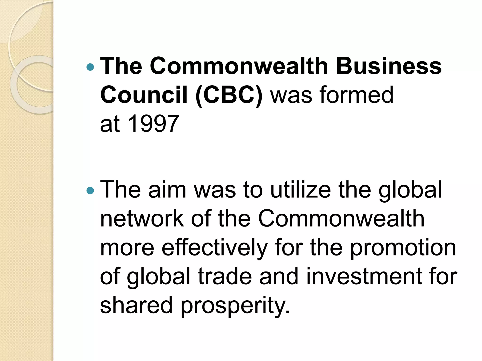  The Commonwealth Business
Council (CBC) was formed
at 1997
 The aim was to utilize the global
network of the Commonwealth
more effectively for the promotion
of global trade and investment for
shared prosperity.
 