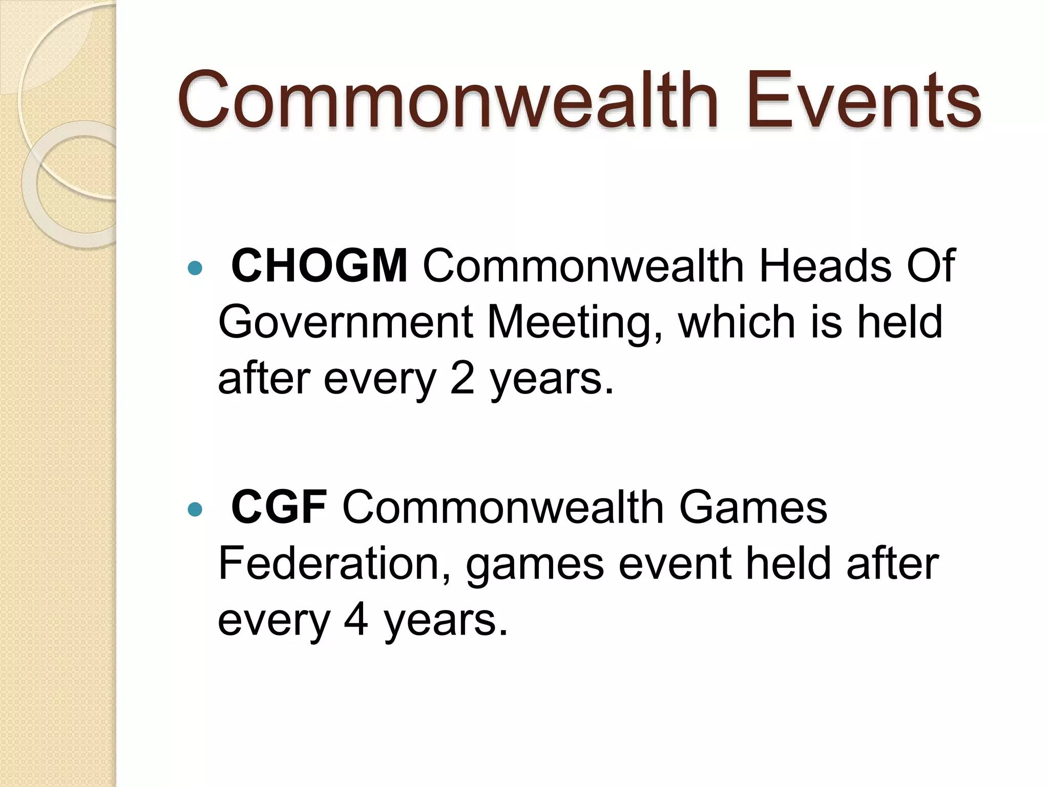 Commonwealth Events
 CHOGM Commonwealth Heads Of
Government Meeting, which is held
after every 2 years.
 CGF Commonwealth Games
Federation, games event held after
every 4 years.
 