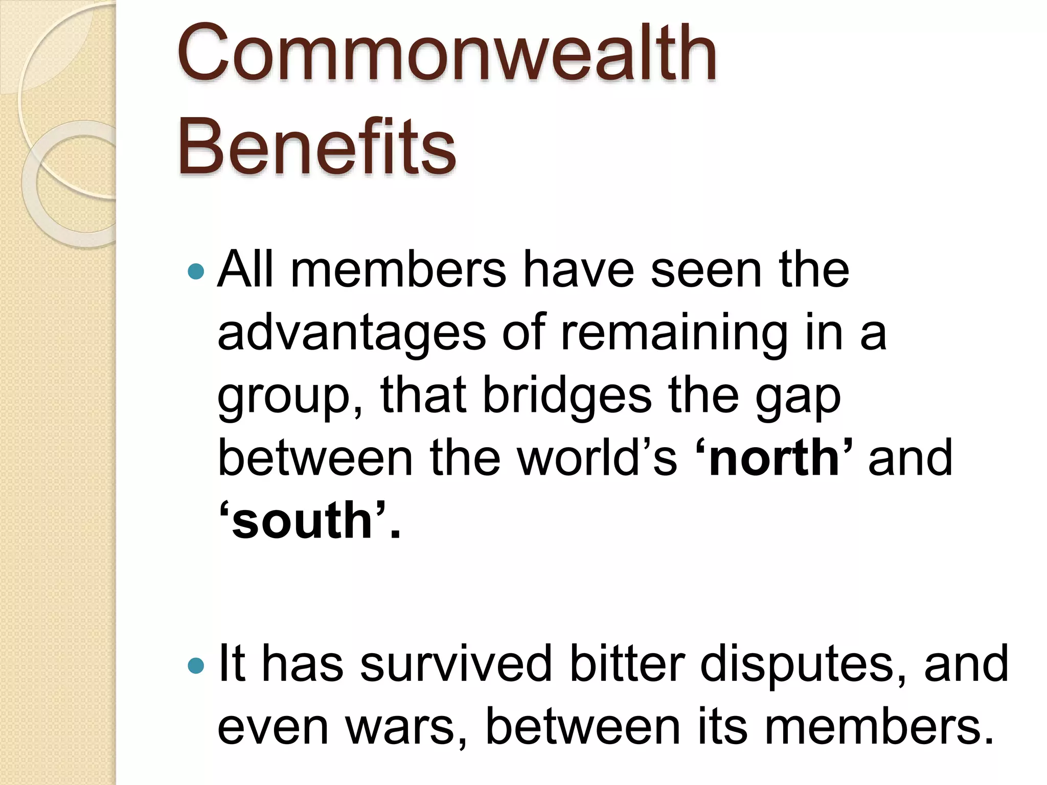 Commonwealth
Benefits
 All members have seen the
advantages of remaining in a
group, that bridges the gap
between the world’s ‘north’ and
‘south’.
 It has survived bitter disputes, and
even wars, between its members.
 